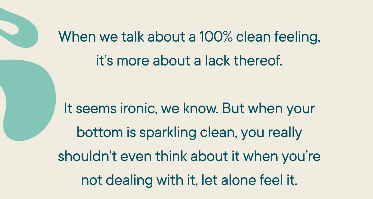 When we talk about a 100% clean feeling, it’s more about a lack-there-of.  It seems ironic, we know. But when your bottom is sparkling clean, you really shouldn't even think about it when you’re not dealing with it, let alone feel it.