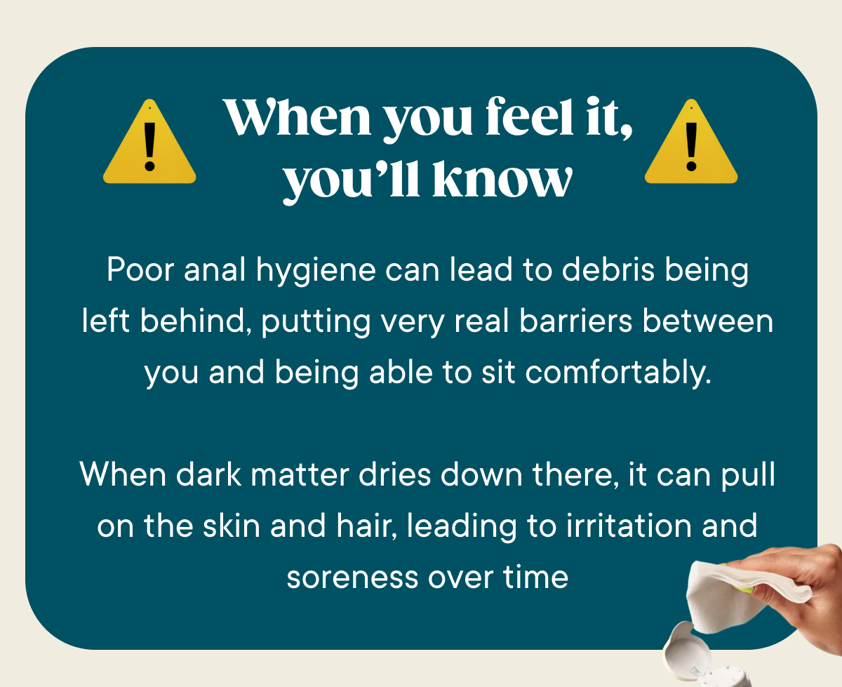 When you feel it, you'll know. Poor anal hygiene can lead to debris being left behind, putting very real barriers between you and being able to sit comfortably.  When dark matter dries down there, it can pull on the skin and hair, leading to irritation and soreness over time