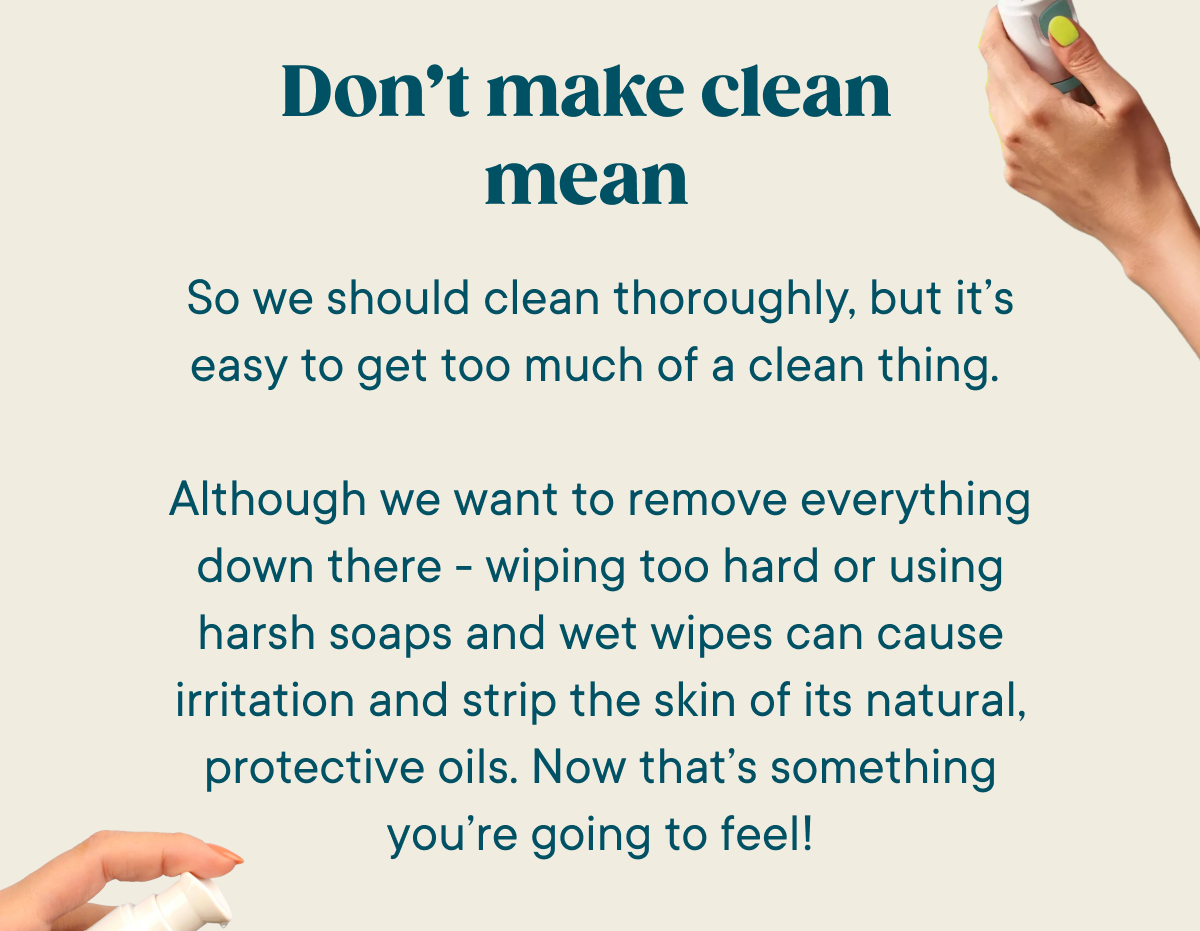 Don't make clean mean. So we should clean thoroughly, but it’s easy to get too much of a clean thing.   Although we want to remove everything down there - wiping too hard or using harsh soaps and wet wipes can cause irritation and strip the skin of it’s natural, protective oils. Now that’s something you’re going to feel!