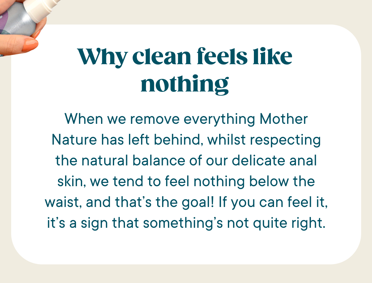 Why Clean feels like nothing. When we remove everything Mother Nature has left behind, whilst respecting the natural balance of our delicate anal skin, we tend to feel nothing below the waist, and that’s the goal! If you can feel it, it’s a sign that something’s not quite right.