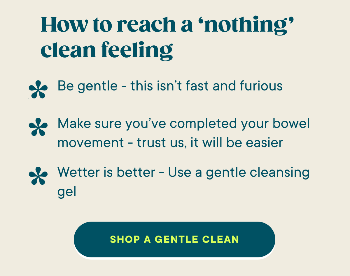 How to reach a ‘nothing’ clean feeling.  Be gentle - this isn’t fast and furious.  Make sure you’ve completed your bowel movement - trust us, it will be easier. Wetter is better - Use a gentle cleansing gel