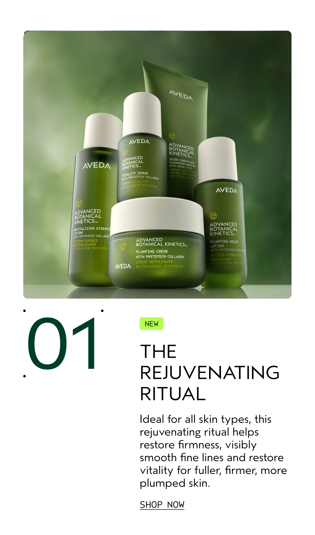 01 | NEW THE REJUVENATING RITUAL | Ideal for all skin types, this rejuvenating ritual helps restore firmness, visibly smooth fine lines and restores vitality for fuller, firmer, more plumped skin. | SHOP NOW