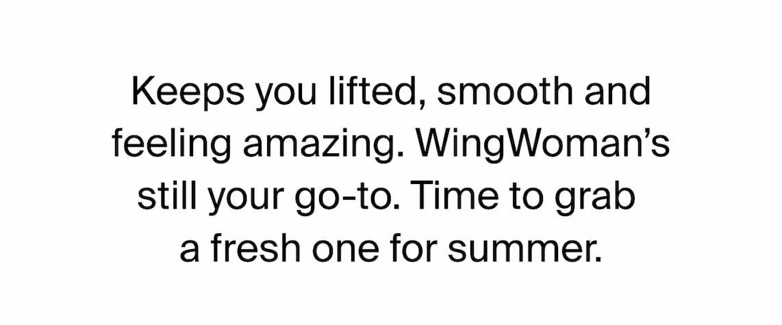 Keeps you lifted, smooth and feeling amazing. WingWoman's still your go-to. Time to grab a fresh one for summer.