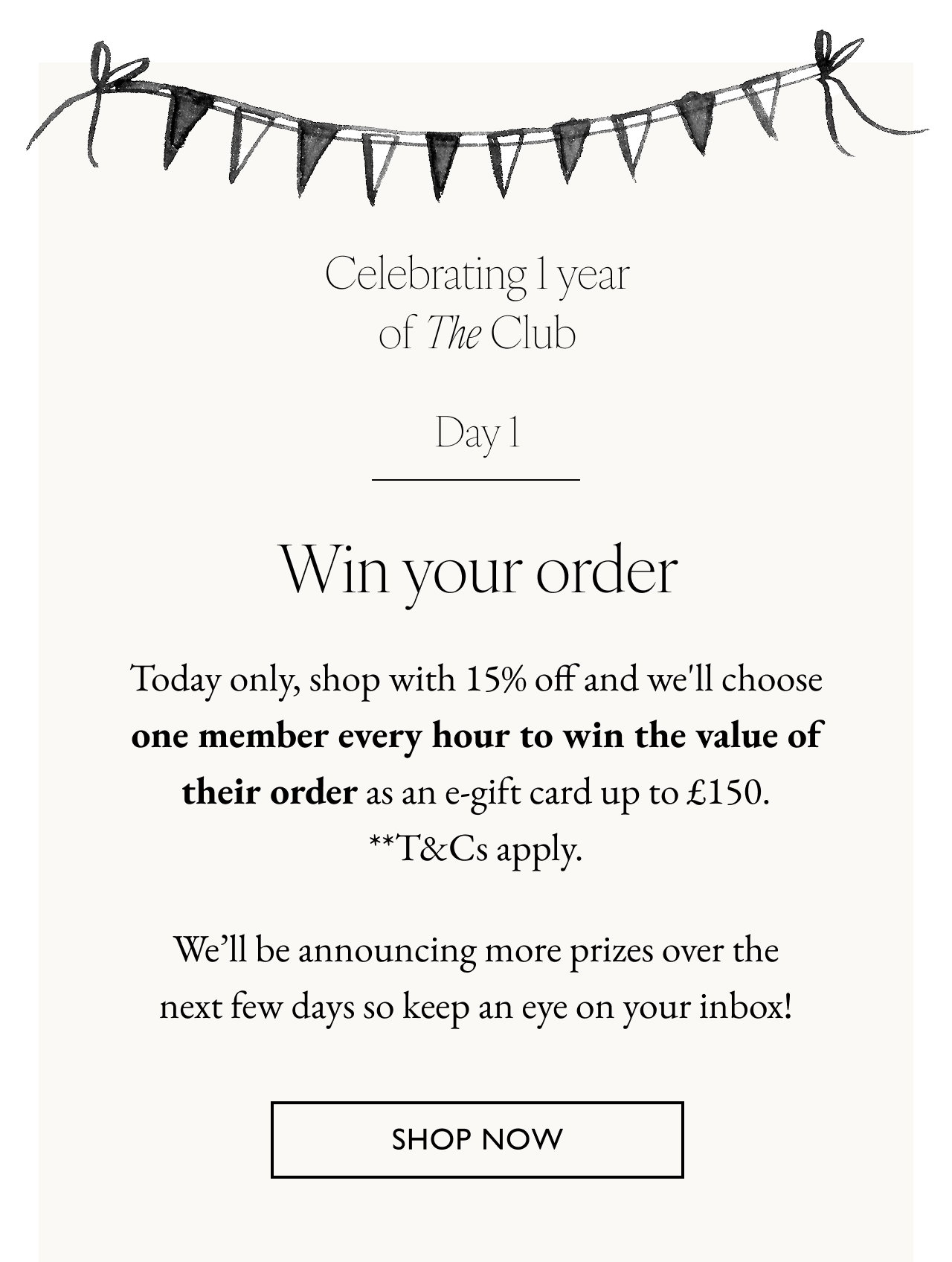 Win your order. Today only, shop with 15% off and we'll choose one VIP member every hour to win the value of their order as an e-gift card up to £150. **T&Cs apply. We’ll be announcing different prizes over the next few days so keep an eye on your inbox! Shop now