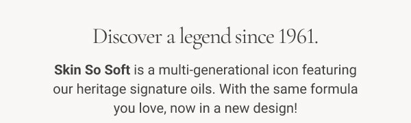 the OG of softness is here! Discover a legend since 1961. Skin So Soft is a multi-generational icon featuring our heritage signature oils. With the same formula you love, now in a new design! Shop Now 