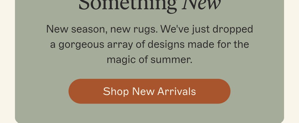 Make Space for Something New New season, new rugs. We've just dropped a gorgeous array of designs made for the magic of summer. Shop New Arrivals