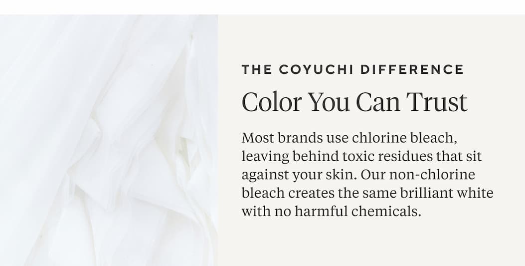 The Coyuchi Difference Color You Can Trust Most brands use chlorine bleach, leaving behind toxic residues that sit against your skin. Our non-chlorine bleach creates the same brilliant white with no harmful chemicals. Shop Now >