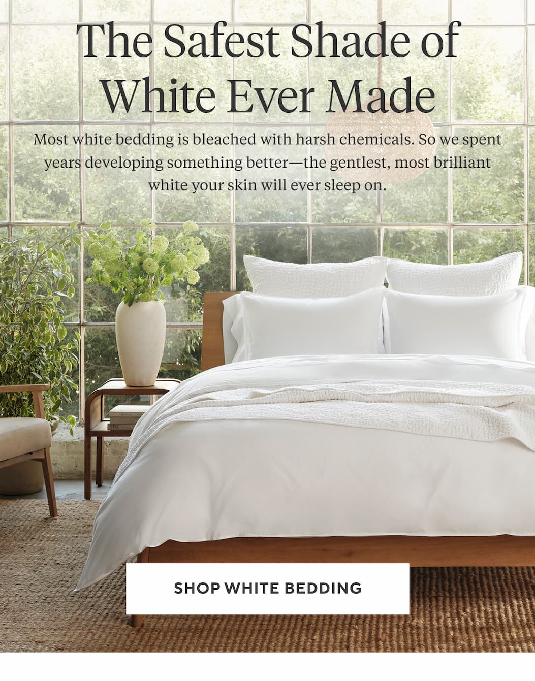 The Safest Shade of White Ever Made Most white bedding is bleached with harsh chemicals. So we spent years developing something better—the gentlest, most brilliant white your skin will ever sleep on. Shop White Bedding >