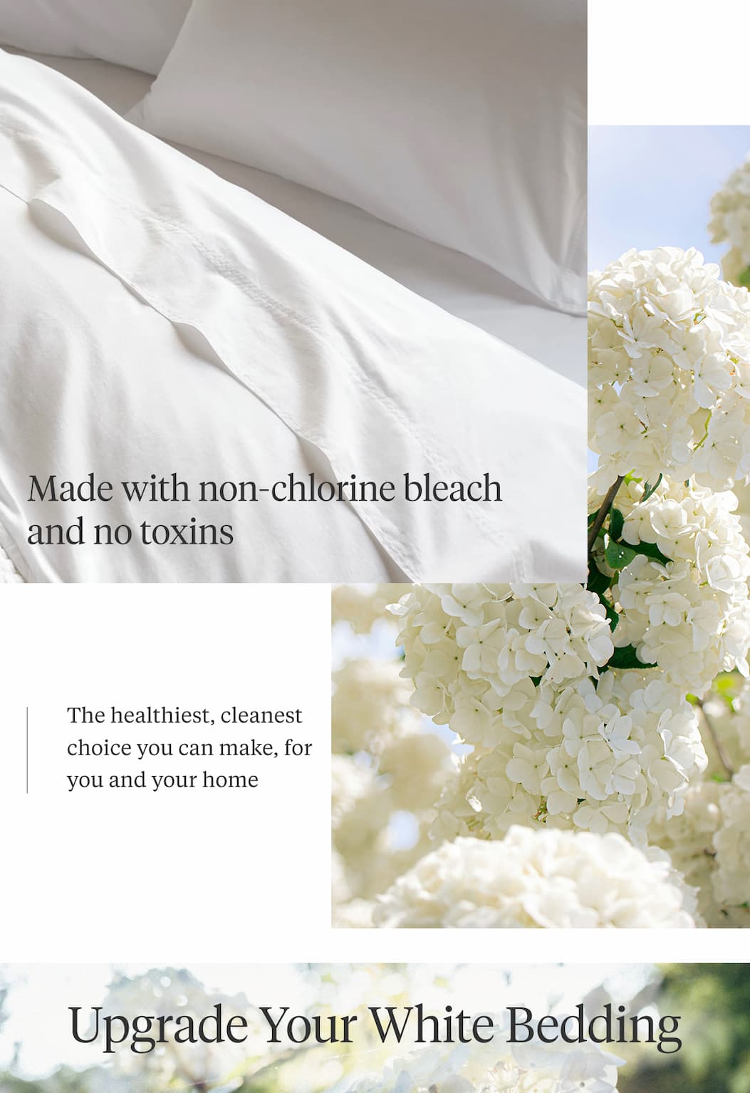 The Safest Shade of White Ever Made Most white bedding is bleached with harsh chemicals. So we spent years developing something better—the gentlest, most brilliant white your skin will ever sleep on. Shop White Bedding >