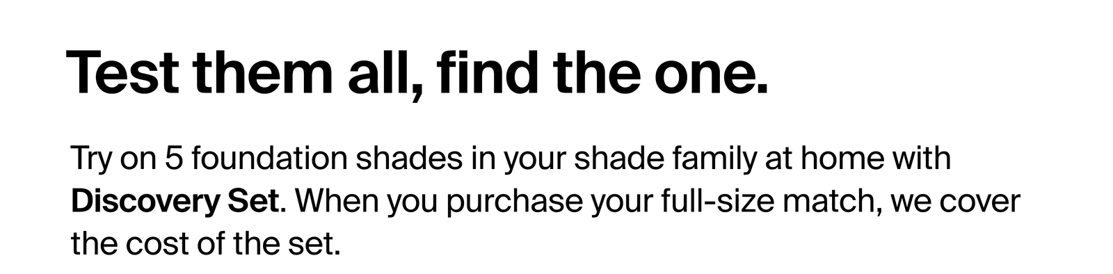 Test them all, find the one. Try on 5 foundation shades in your shade family at home with Discovery Set. When you purchase your full-size match, we cover the cost of the set.
