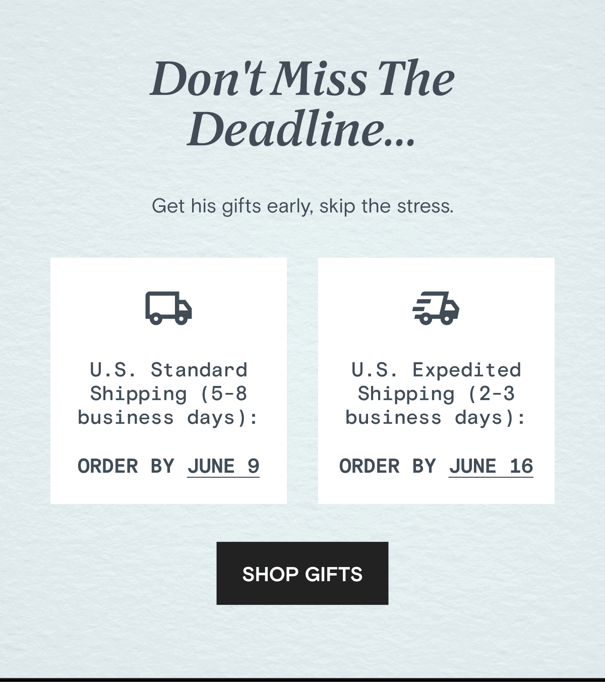 Don't Miss The Deadline... Get his gifts early, skip the stress. | U.S. Standard Shipping (5-8 business days): U.S. ORDER BY JUNE 9 | U.S. Expedited Shipping (2-3 business days): Order by June 16 | SHOP GIFTS