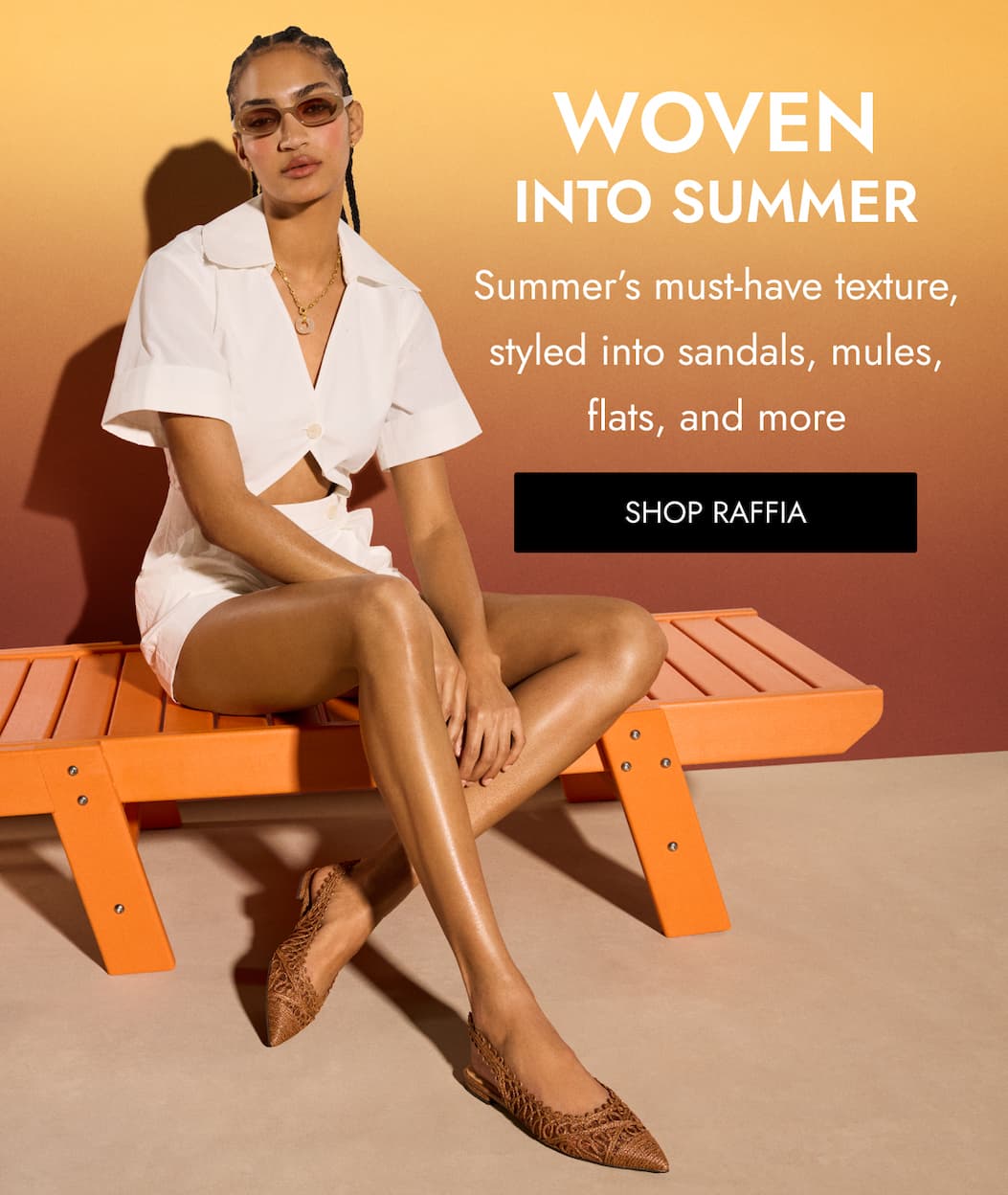 WOVEN INTO SUMMER Summer’s must-have texture, styled into sandals, mules, flats, and more SHOP RAFFIA