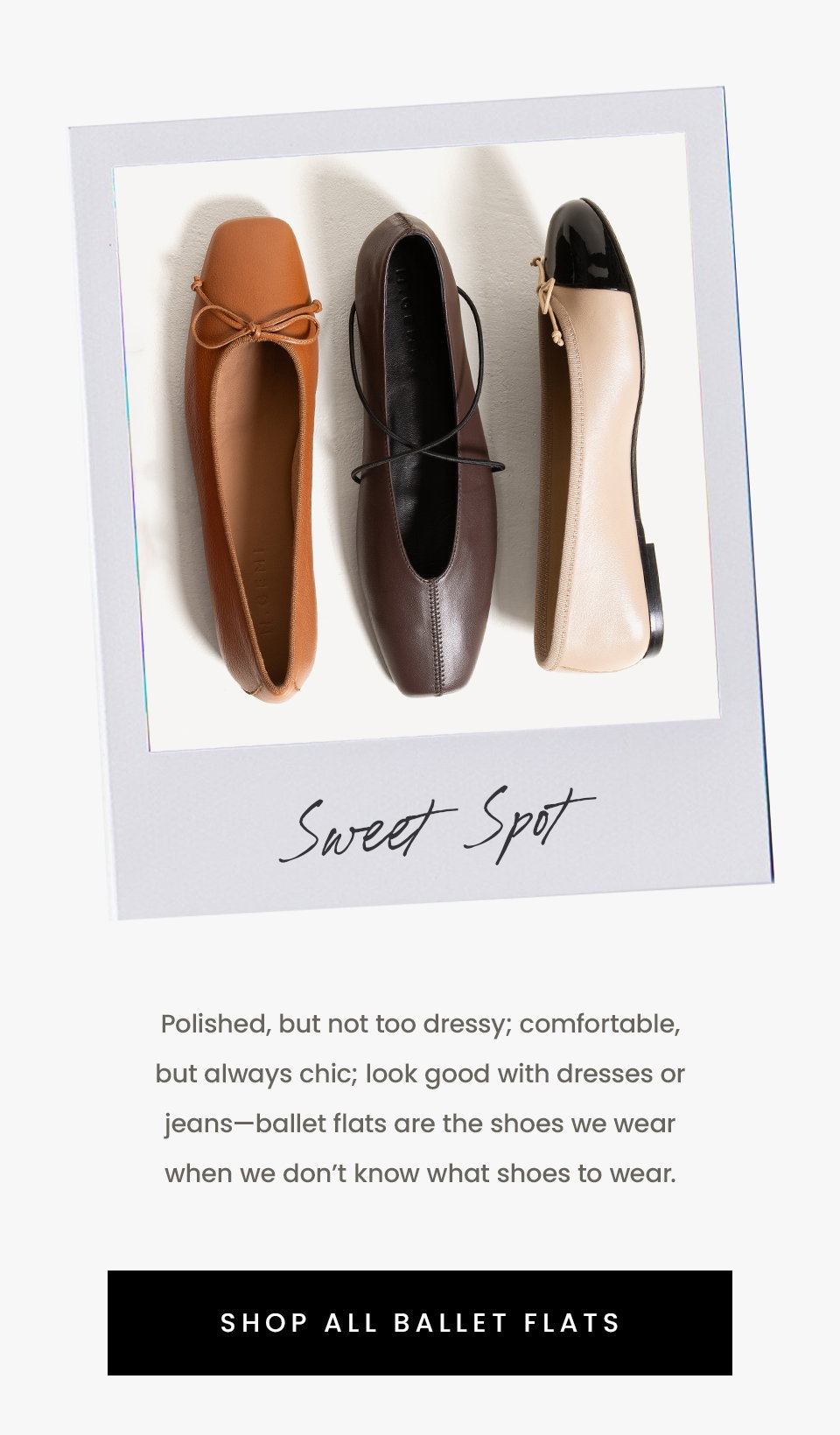 Sweet Spot  Polished, but not too dressy; comfortable, but always chic; look good with dresses or jeans—ballet flats are the shoes we wear when we don’t know what shoes to wear. 