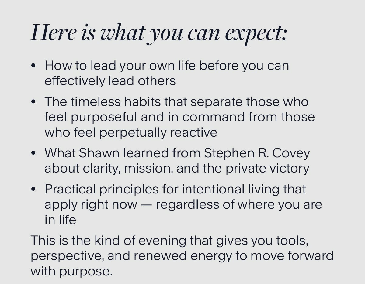 Here is what you can expect: How to lead your own life before you can effectively lead others. The timeless habits that separate those who feel purposeful and in command from those who feel perpetually reactive. What Shawn learned from Stephen R. Covey about clarity, mission, and the private victory. Practical principles for intentional living that apply right now — regardless of where you are in life. This is the kind of evening that gives you tools, perspective, and renewed energy to move forward with purpose. Reserve your seat now — space on Zoom is limited.