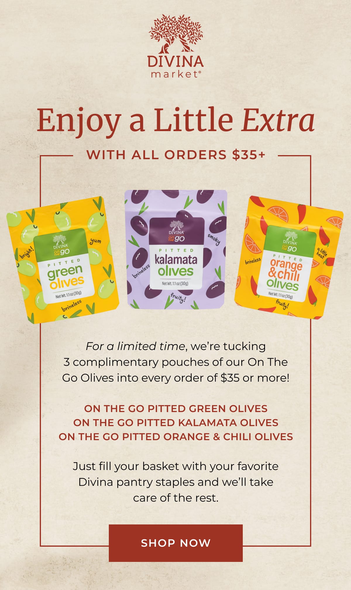 Divina Market | Enjoy a Little Extra With All Orders $35+ | For a limited time, we're tucking 3 complimentary pouches of our On The Go Olives into every order of $35 or more! | On the Go Pitted Green Olives On The Go Pitted Kalamata Olives On The Go Pitted Orange & Chili Olives | Just fill your basket with your favorite Divina pantry staples and we’ll take care of the rest. | [ SHOP NOW ]