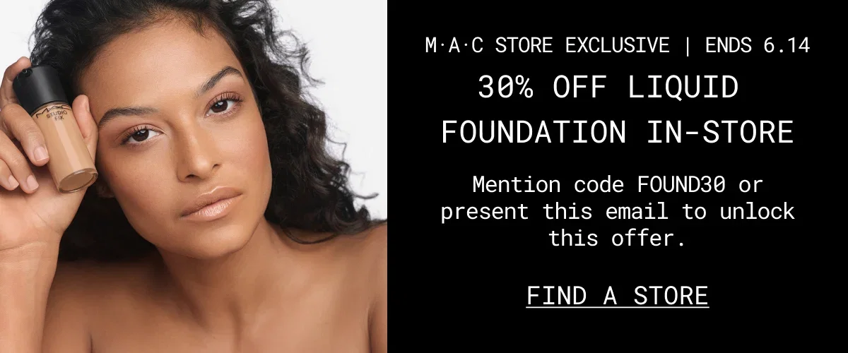 M·A·C STORE EXCLUSIVE | ENDS 6.14 | 30% OFF LIQUID | FOUNDATION IN-STORE | Mention code FOUND30 or present this email to unlock this offer. | FIND A STORE