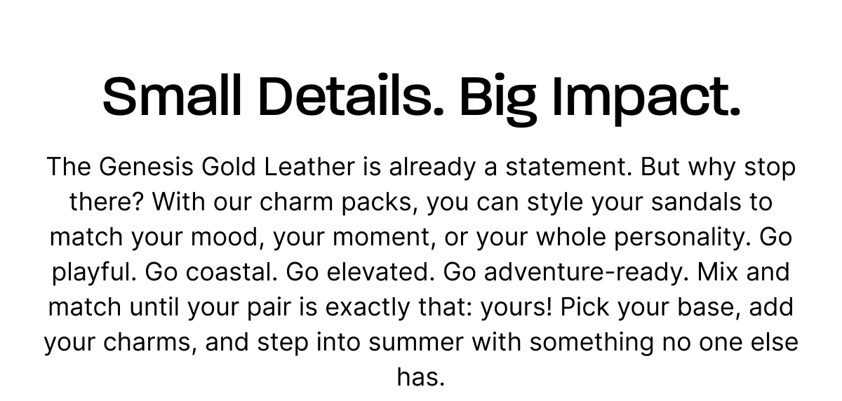 Small Details. Big Impact. The Genesis Gold Leather is already a statement. But why stop there? With our charm packs, you can style your sandals to match your mood, your moment, or your whole personality. Go playful. Go coastal. Go elevated. Go adventure-ready. Mix and match until your pair is exactly that: yours! Pick your base, add your charms, and step into summer with something no one else has.