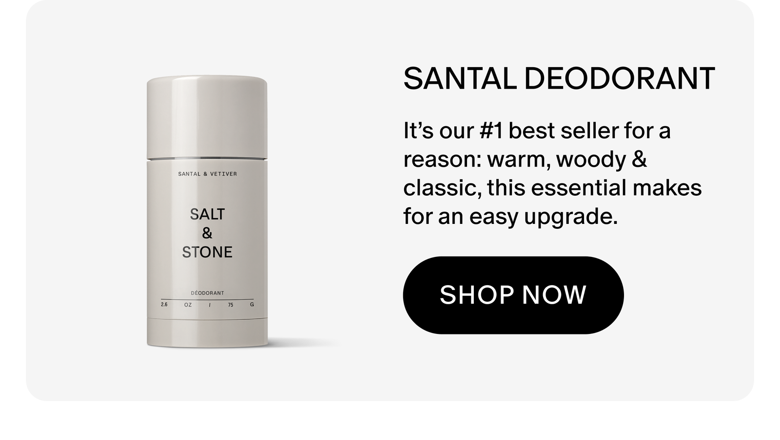 SANTAL DEODORANT: It’s our #1 best seller for a reason: warm, woody & classic, this essential makes for an easy upgrade.