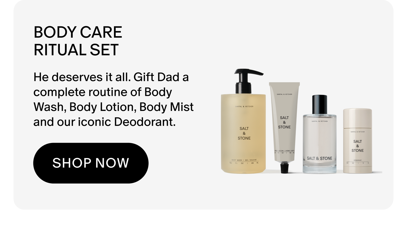 Body Care Ritual Set: He deserves it all. Gift Dad a complete routine of Body Wash, Body Lotion, Body Mist and our iconic Deodorant.