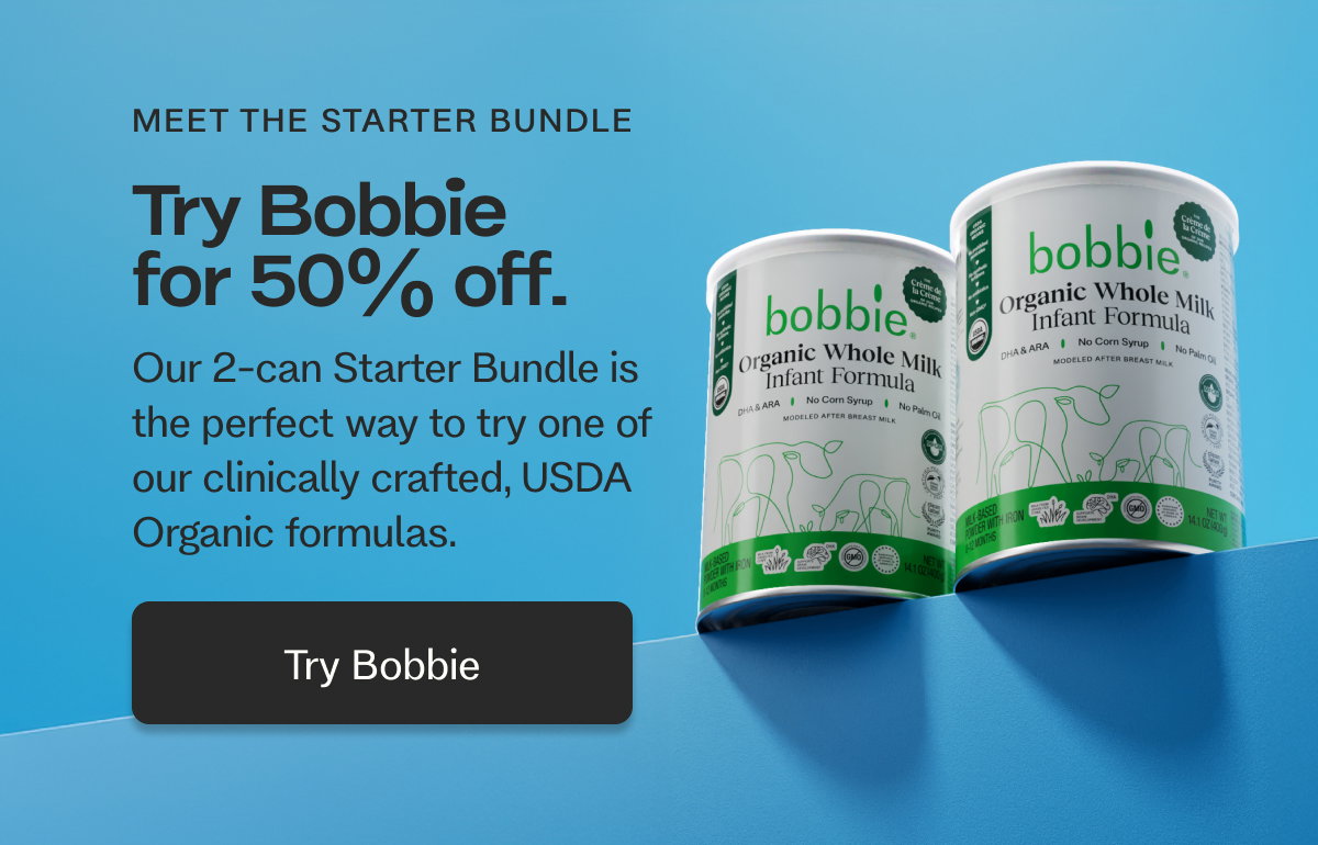 MEET THE STARTER BUNDLE Try Bobbie for 50% off.  Our 2-can Starter Bundle is the perfect way to try one of  our clinically crafted, USDA Organic formulas.   Try Bobbie