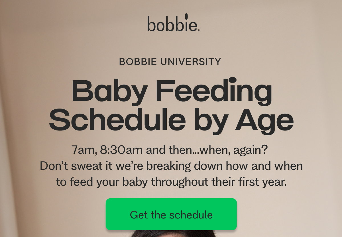 BOBBIE UNIVERSITY  Baby Feeding Schedule by Age  7am, 8:30am and then…when, again?  Don’t sweat it we’re breaking down how and when to feed your baby throughout their first year. Get the schedule