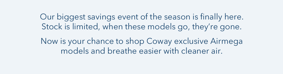 Our biggest savings event of the season is finally here. Stock is limited, when these models go, they're gone. Now is your chance to shop Coway exclusive Airmega models and breathe easier with cleaner air.