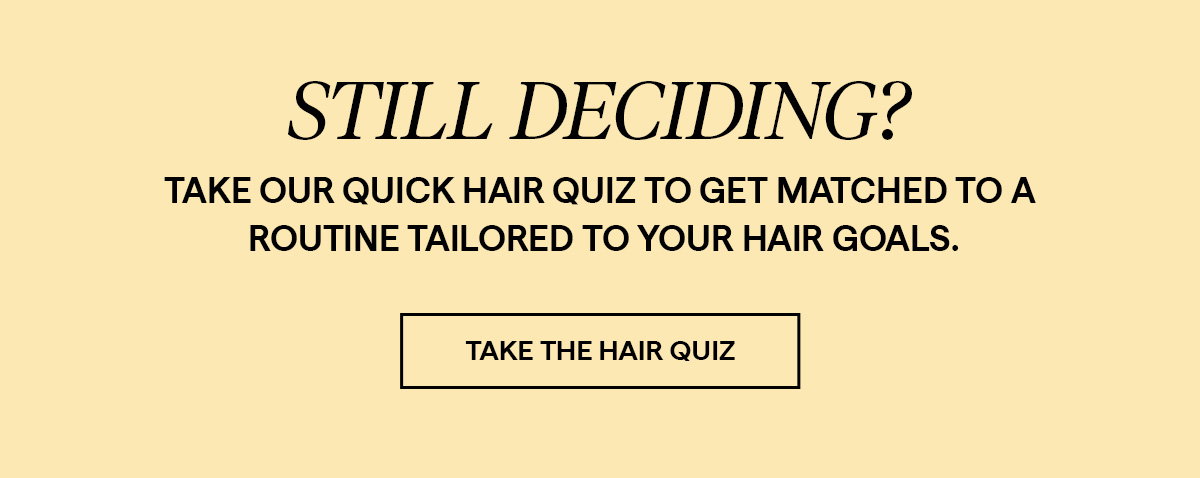 Take our quick hair quiz to get matched to a routine tailored to your hair goals.