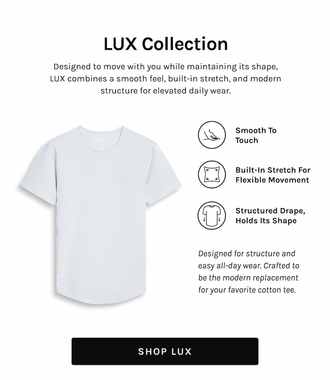 LUX Collection LUX Collection Designed to move with you while maintaining its shape, LUX combines a smooth feel, built-in stretch, and modern structure for elevated daily wear. Smooth to Touch Built-in Stretch for Flexible Movement Structured drape, Holds its Shape Designed for structure and easy all-day wear. Crafted to be the modern replacement for your favorite cotton tee. [SHOP LUX]