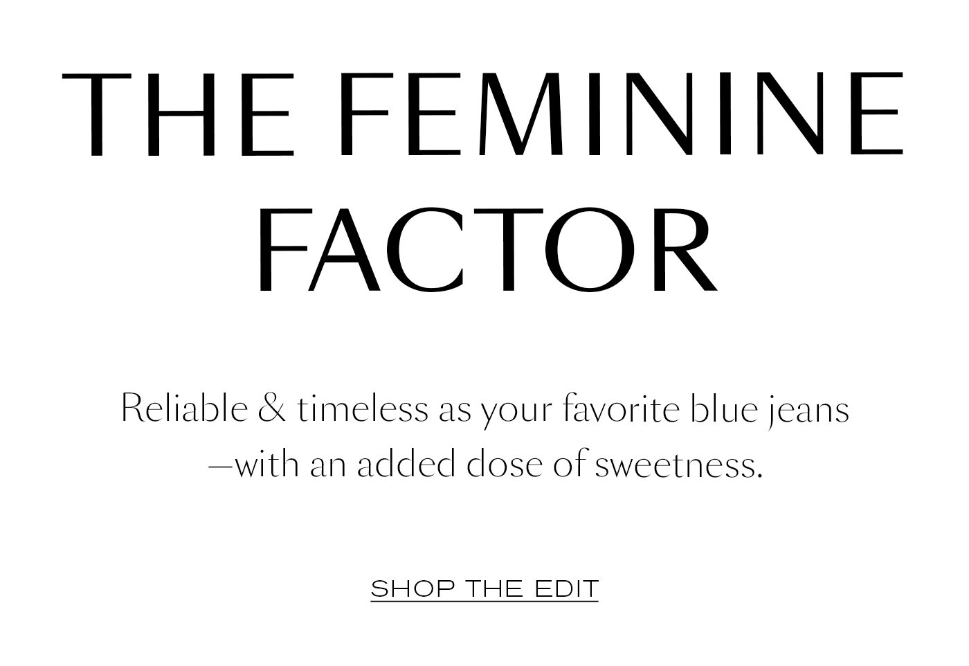 The Feminine Factor  Reliable & timeless as your favorite blue jeans—with an added dose of sweetness.   SHOP THE EDIT