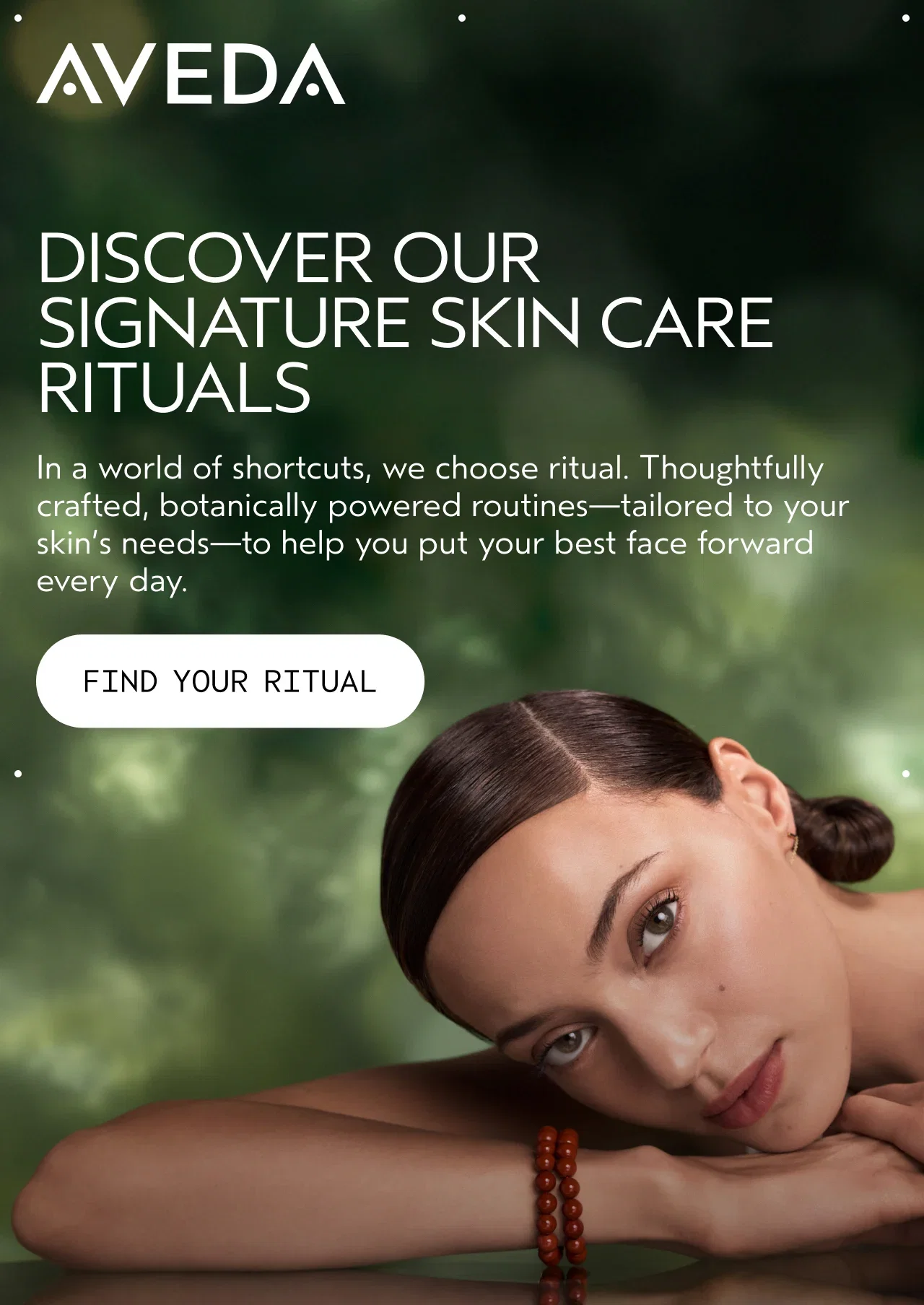 AVEDA | DISCOVER OUR SIGNATURE SKIN CARE RITUALS | In a world of shortcuts, we choose ritual. Thoughtfully crafted, botanically powered routines—tailored to your skin's needs—to help you put your best face forward every day. | FIND YOUR RITUAL
