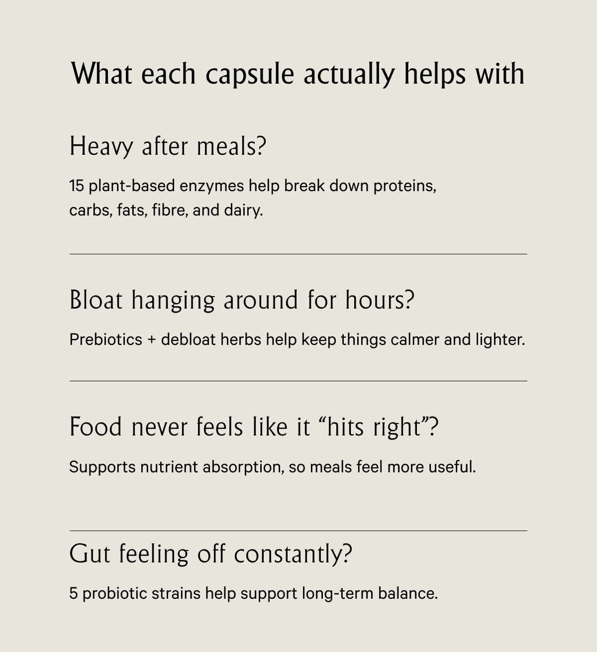 What each capsule actually helps with Heavy after meals? 15 plant-based enzymes help break down proteins, carbs, fats, fibre, and dairy.
