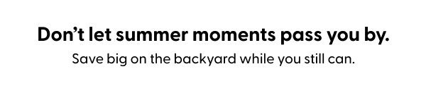 Don’t let summer moments pass you by. Save big on the backyard while you still can.