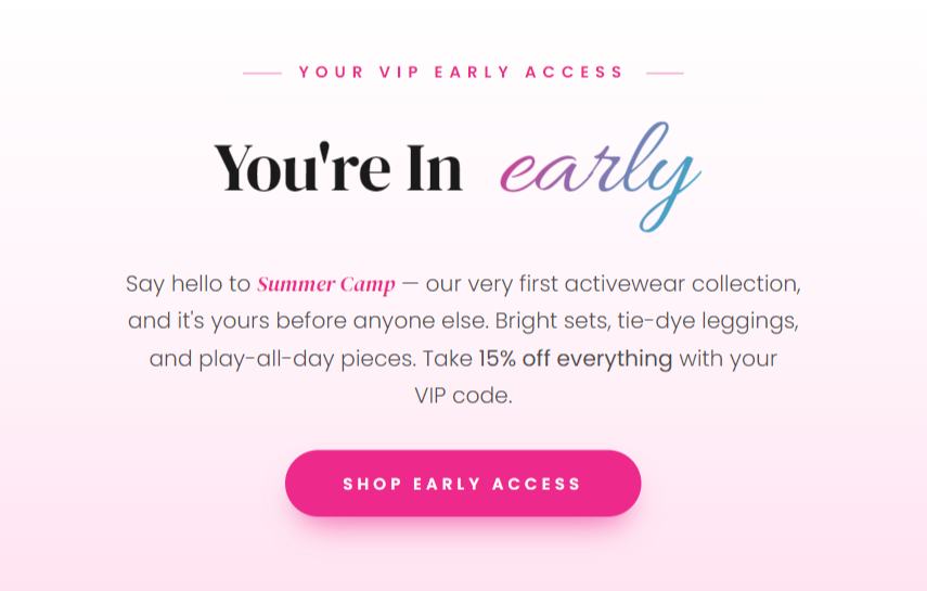 Your VIP Early Access You're In early Say hello to Summer Camp — our very first activewear collection, and it's yours before anyone else. Bright sets, tie-dye leggings, and play-all-day pieces made to move from the cabin to the lake. Take 15% off everything with your VIP code before doors open to the world.  Shop Early Access