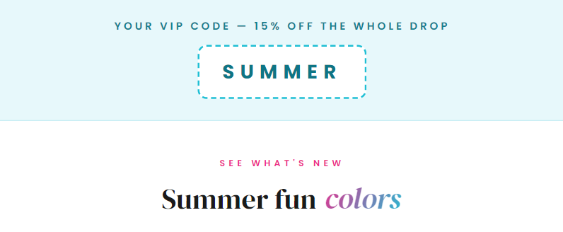 Your VIP code — 15% off the whole drop SUMMER See What's New Summer fun colors