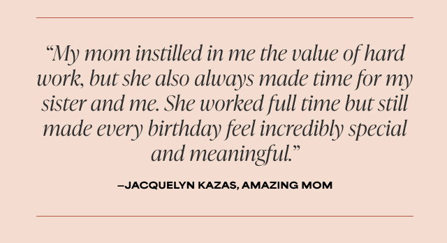 My mom instilled in me the value of hard work, but she also always made time for my sister and me. She worked full time but still made every birthday feel incredibly special and meaningful. - Jacquelyn Kazas, Amazing Mom