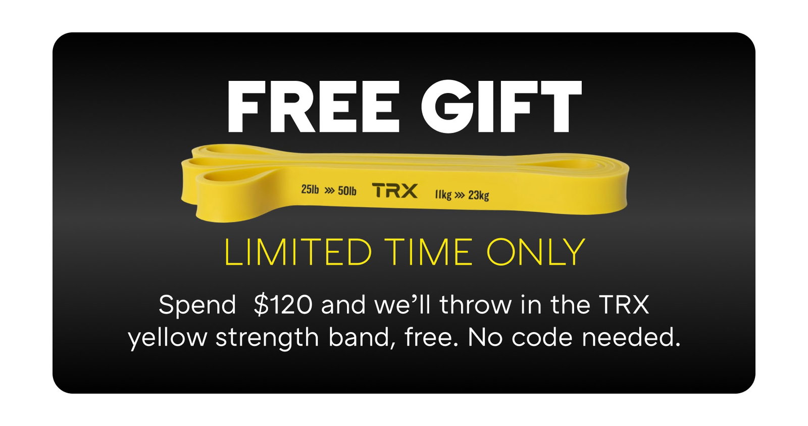 FREE GIFT LIMITED TIME ONLY Spend  $120 and we’ll throw in the TRX yellow strength band, free. No code needed.