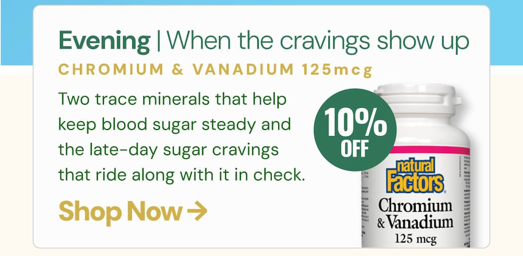 Evening — when the cravings show up Chromium & Vanadium 125 mcg Two trace minerals that help keep blood sugar steady and the late-day sugar cravings that ride along with it in check. Four moments. Four formulas. One metabolism that finally has backup when it needs it.