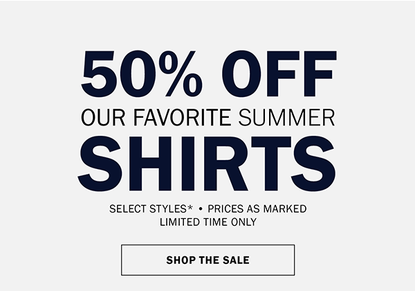 50% OFF OUR FAVORITE SUMMER SHIRTS SELECT STYLES* • PRICES AS MARKED LIMITED TIME ONLY. SHOP THE SALE