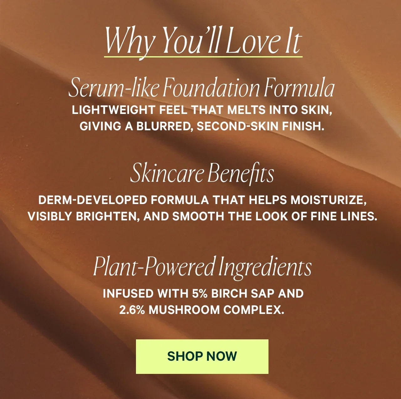 Why You'll Love It Serum-like Foundation Formula LIGHTWEIGHT FEEL THAT MELTS INTO SKIN, GIVING A BLURRED, SECOND-SKIN FINISH. Skincare Benefits DERM-DEVELOPED FORMULA THAT HELPS MOISTURIZE, VISIBLY BRIGHTEN, AND SMOOTH THE LOOK OF FINE LINES. Plant-Powered Ingredients INFUSED WITH 5% BIRCH SAP AND 2.6% MUSHROOM COMPLEX. SHOP NOW
