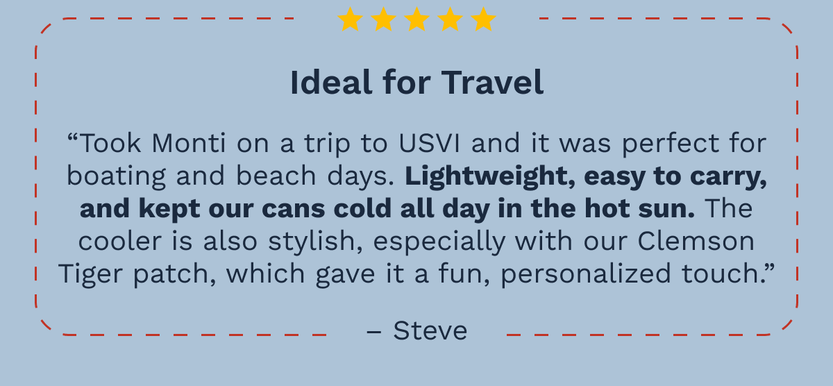Ideal for Travel - “Took Monti on a trip to USVI and it was perfect for boating and beach days. Lightweight, easy to carry, and kept our cans cold all day in the hot sun. The cooler is also stylish, especially with our Clemson Tiger patch, which gave it a fun, personalized touch.” –Steve
