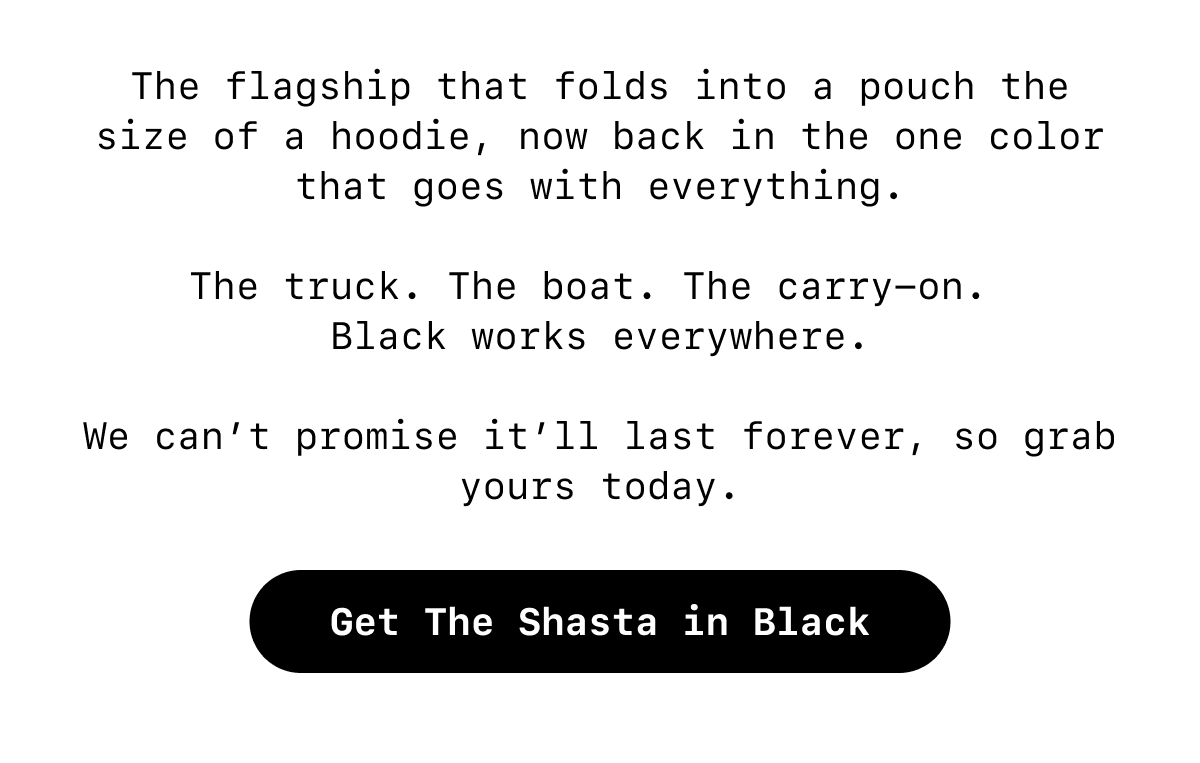 The flagship that folds into a pouch the size of a hoodie, now back in the one color that goes with everything.  The truck. The boat. The carry-on.  Black works everywhere.  We can’t promise it’ll last forever, so grab yours today. [Button: Get The Shasta in Black]