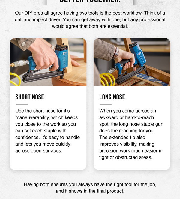 Maximize efficiency with both short and long nose staple guns. Use short for speed and long for precision in hard-to-reach, tight spots.