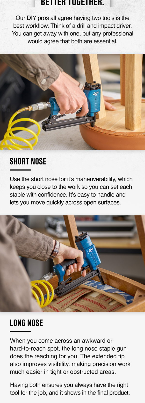 Maximize efficiency with both short and long nose staple guns. Use short for speed and long for precision in hard-to-reach, tight spots.