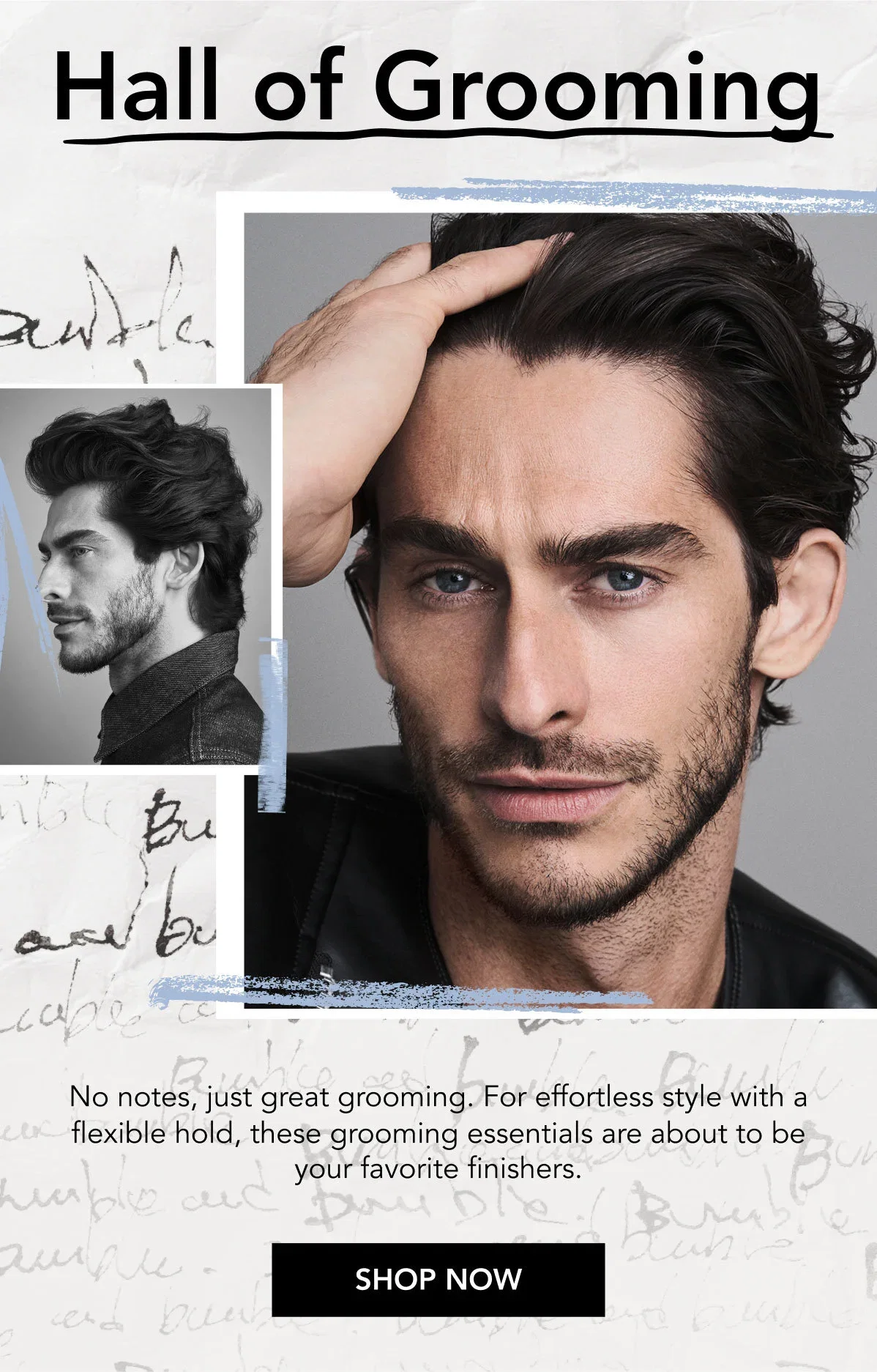 Hall of Grooming | No notes, just great grooming. For effortless style with a flexible hold, these grooming essentials are about to be your favorite finishers. | SHOP NOW Hall of Grooming | No notes, just great grooming. For effortless style with a flexible hold, these grooming essentials are about to be your favorite finishers. | SHOP NOW