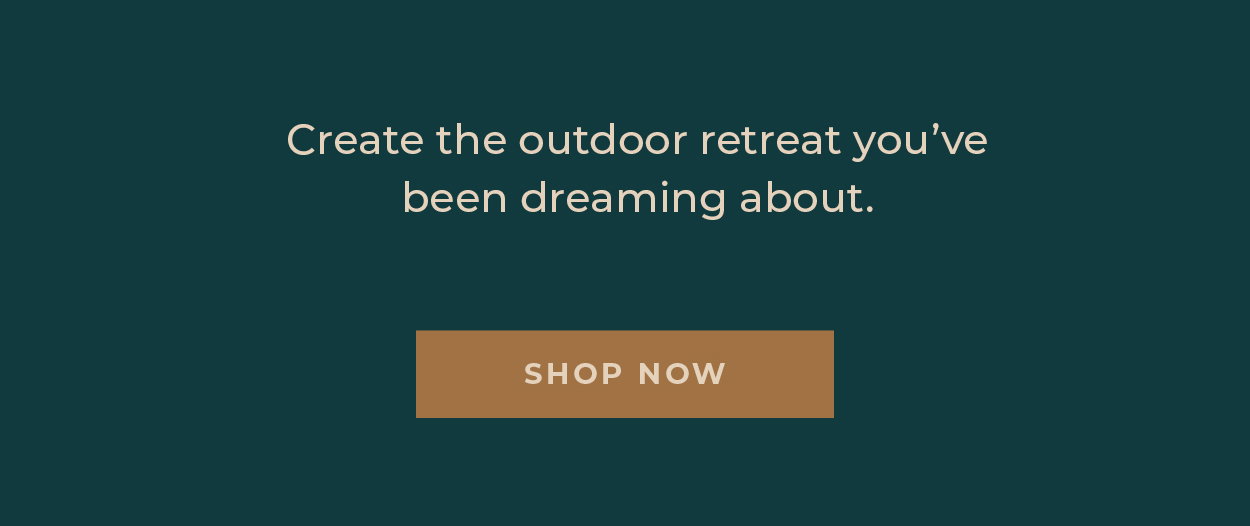 Create the outdoor retreat you've been dreaming about.  [Shop Now]