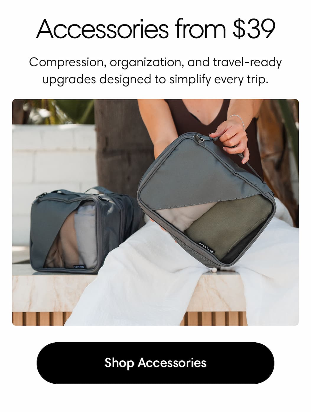 Accessories from $39. Small upgrades. Big travel impact. Compression, organization, and everyday utility in every detail. Shop Accessories