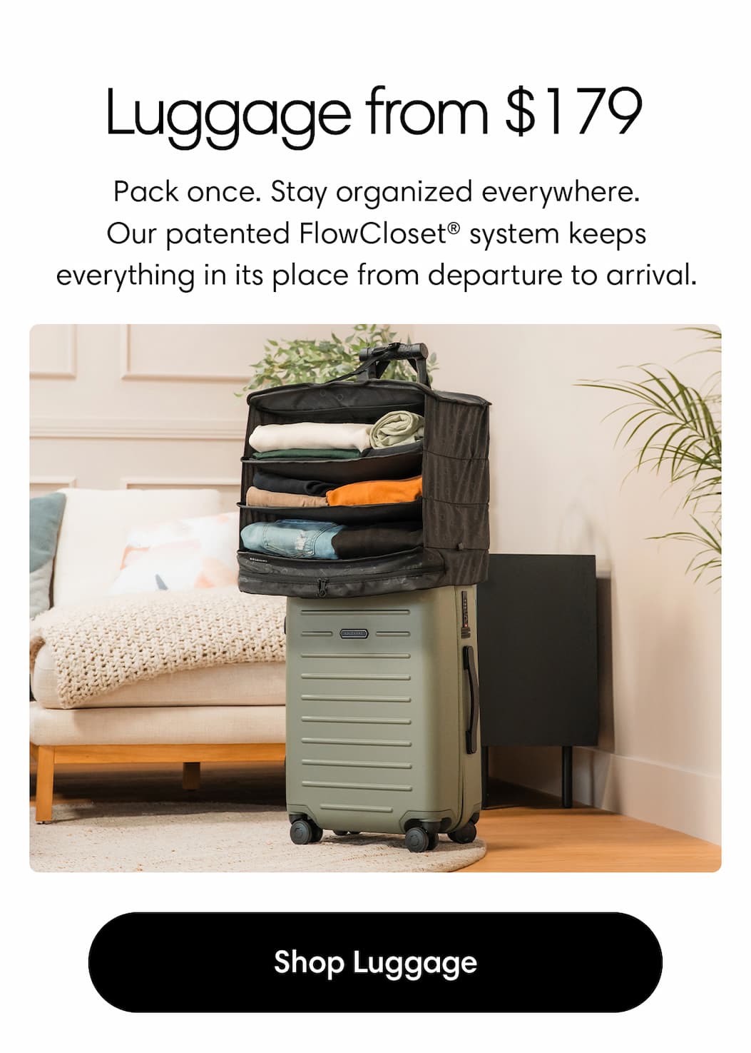 Luggage from $149. Pack once. Stay organized everywhere. Featuring the Carry-On Closet® system for effortless packing and unpacking on the go. Shop Luggage 