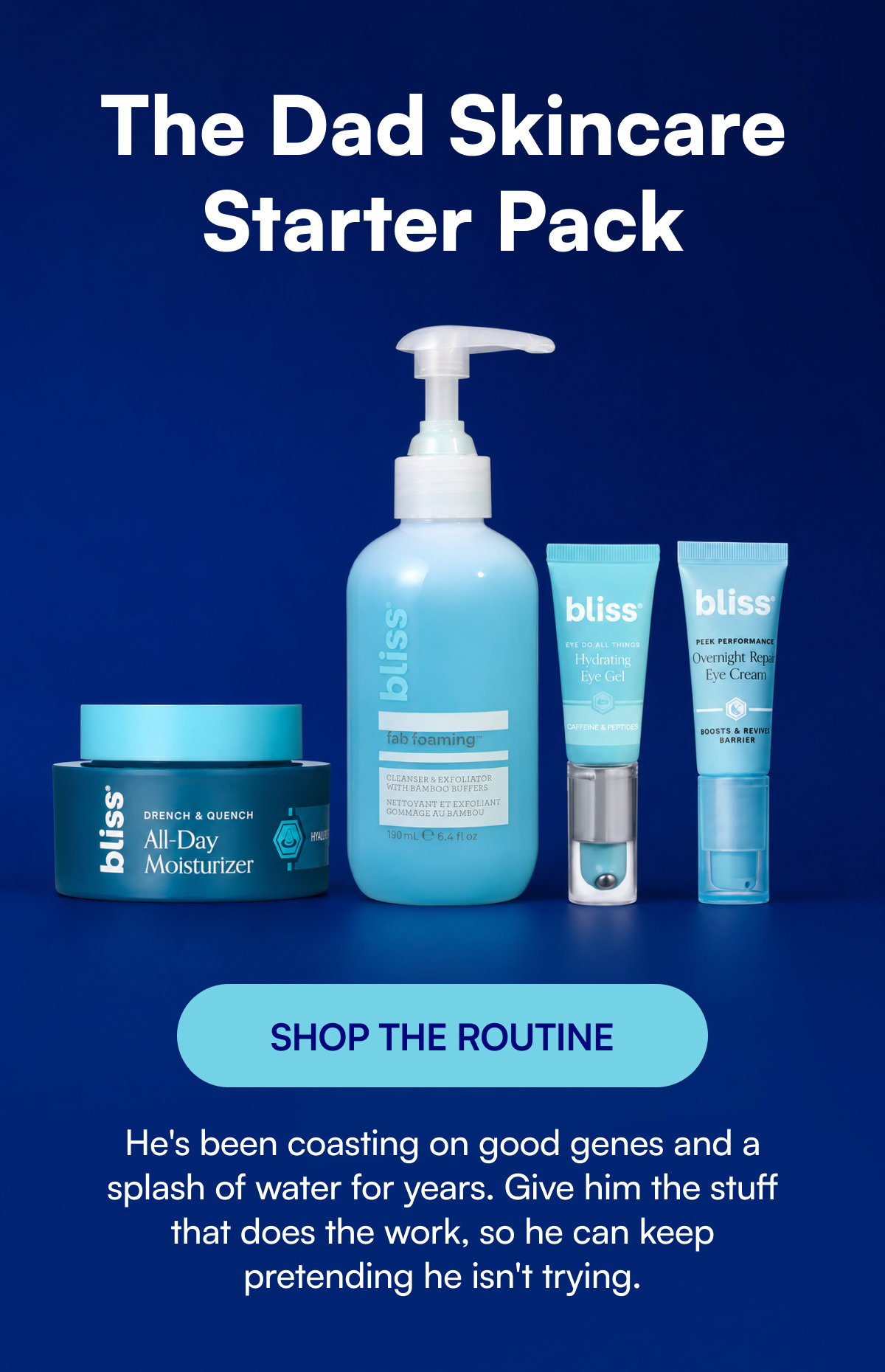 The Dad Skincare Starter Pack SHOP THE ROUTINE He's been coasting on good genes and a splash of water for years. Give him the stuff that does the work, so he can keep pretending he isn't trying.