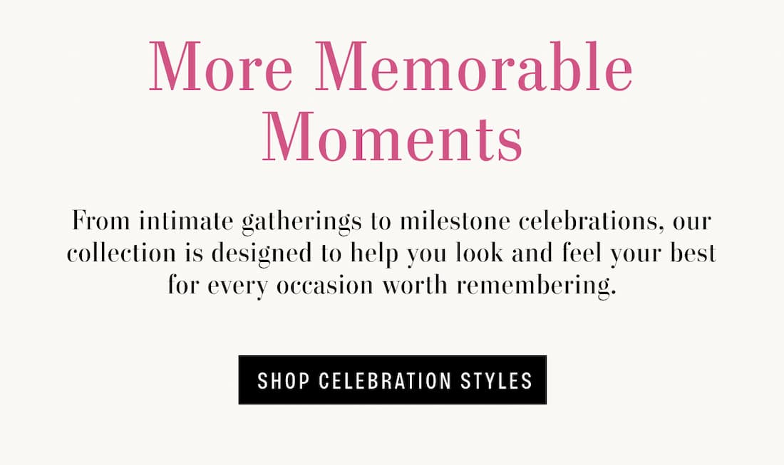 More Memorable Moments. From intimate gatherings to milestone celebrations, our collection is designed to help you look and feel your best for every occasion worth remembering. Shop Celebration Styles.