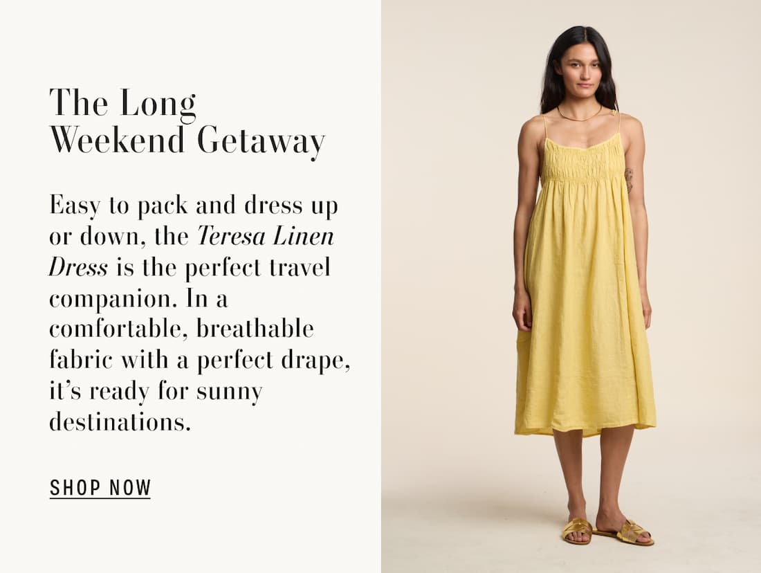 Model wearing Teresa Dress. The Long Weekend Getaway. Easy to pack and dress up or down, the Teresa Linen Dress is the perfect travel companion. In a comfortable, breathable fabric with a perfect drape, it's ready for sunny destinations. Shop Now. 